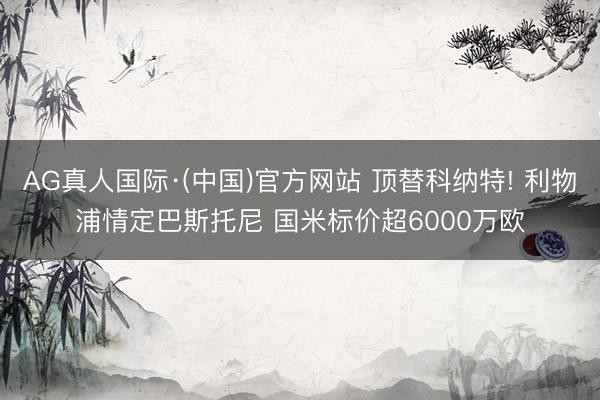 AG真人国际·(中国)官方网站 顶替科纳特! 利物浦情定巴斯托尼 国米标价超6000万欧