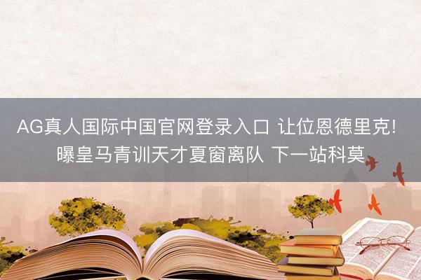 AG真人国际中国官网登录入口 让位恩德里克! 曝皇马青训天才夏窗离队 下一站科莫