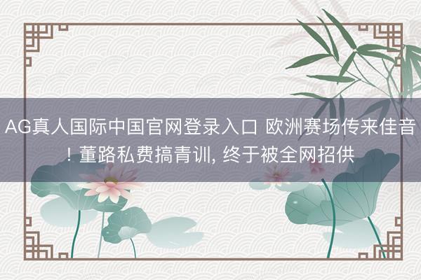 AG真人国际中国官网登录入口 欧洲赛场传来佳音! 董路私费搞青训, 终于被全网招供