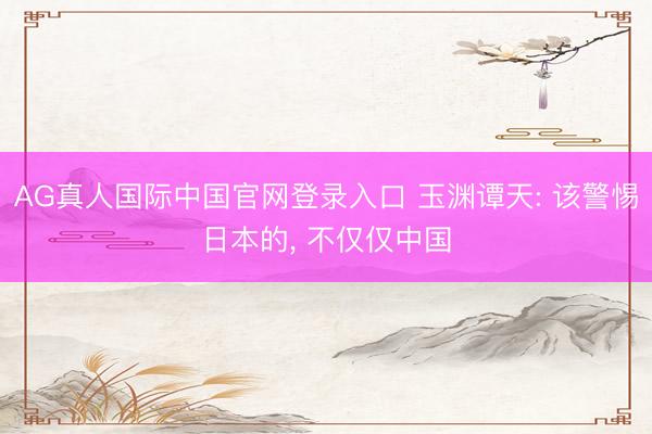 AG真人国际中国官网登录入口 玉渊谭天: 该警惕日本的, 不仅仅中国