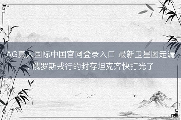 AG真人国际中国官网登录入口 最新卫星图走漏， 俄罗斯戎行的封存坦克齐快打光了