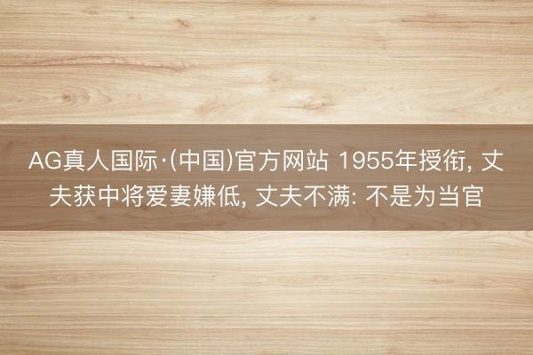 AG真人国际·(中国)官方网站 1955年授衔， 丈夫获中将爱妻嫌低， 丈夫不满: 不是为当官
