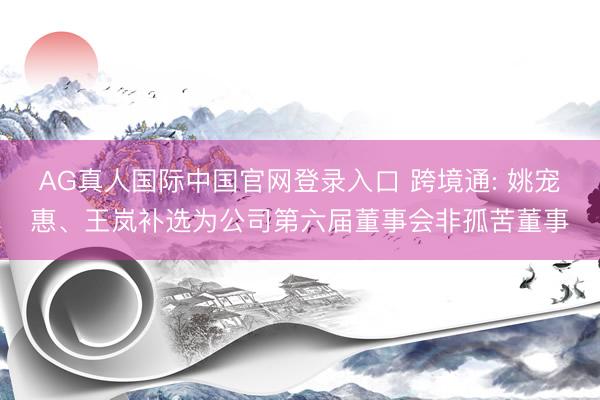 AG真人国际中国官网登录入口 跨境通: 姚宠惠、王岚补选为公司第六届董事会非孤苦董事