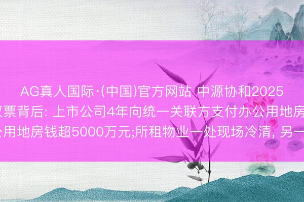 AG真人国际·(中国)官方网站 中源协和2025年年报遭两名独董投弃权票背后: 上市公司4年向统一关联方支付办公用地房钱超5000万元;所租物业一处现场冷清， 另一处在本年4月退租