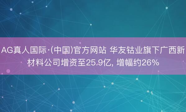 AG真人国际·(中国)官方网站 华友钴业旗下广西新材料公司增资至25.9亿， 增幅约26%