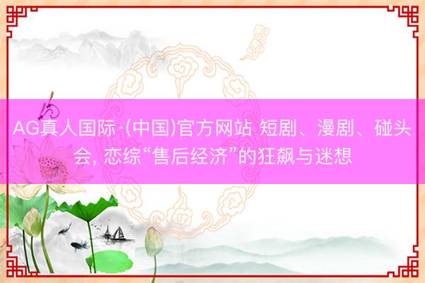 AG真人国际·(中国)官方网站 短剧、漫剧、碰头会, 恋综“售后经济”的狂飙与迷想