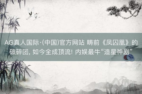 AG真人国际·(中国)官方网站 畴前《凤囚凰》的破碎团, 如今全成顶流! 内娱最牛“造星神剧”