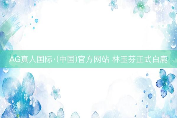 AG真人国际·(中国)官方网站 林玉芬正式白鹿