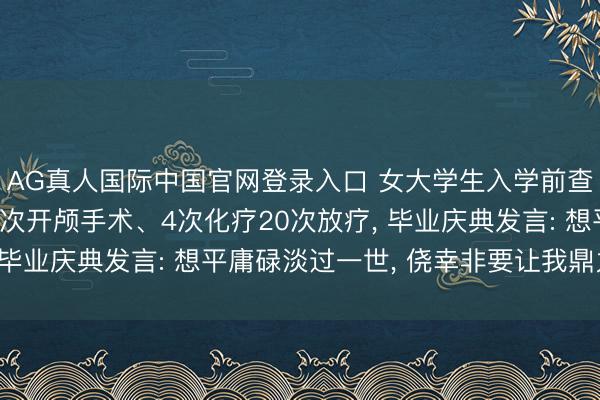 AG真人国际中国官网登录入口 女大学生入学前查出肺癌晚期， 资格1次开颅手术、4次化疗20次放疗， 毕业庆典发言: 想平庸碌淡过一世， 侥幸非要让我鼎力渲染