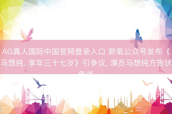 AG真人国际中国官网登录入口 新氧公众号发布《马想纯, 享年三十七岁》引争议, 演员马想纯方告状