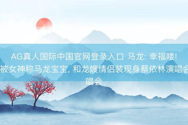 AG真人国际中国官网登录入口 马龙: 幸福喽! 被女神称马龙宝宝， 和龙嫂情侣装现身蔡依林演唱会