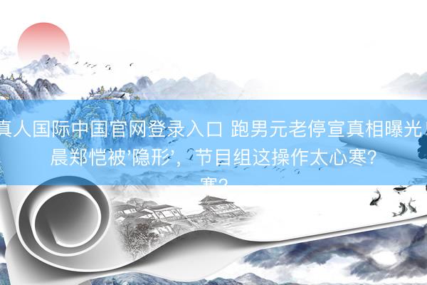 AG真人国际中国官网登录入口 跑男元老停宣真相曝光！李晨郑恺被'隐形'，节目组这操作太心寒？