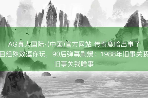 AG真人国际·(中国)官方网站 传奇鹿晗出事了！节目组殊效逗你玩，90后弹幕刷爆：1988年旧事关我啥事