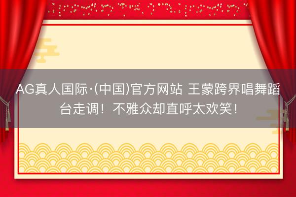 AG真人国际·(中国)官方网站 王蒙跨界唱舞蹈台走调！不雅众却直呼太欢笑！