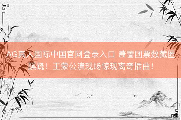 AG真人国际中国官网登录入口 萧蔷团票数藏匿蹊跷！王蒙公演现场惊现离奇插曲！