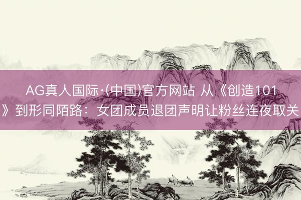 AG真人国际·(中国)官方网站 从《创造101》到形同陌路：女团成员退团声明让粉丝连夜取关