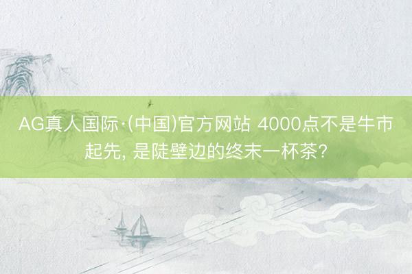 AG真人国际·(中国)官方网站 4000点不是牛市起先, 是陡壁边的终末一杯茶?