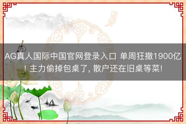 AG真人国际中国官网登录入口 单周狂撤1900亿! 主力偷掉包桌了， 散户还在旧桌等菜!