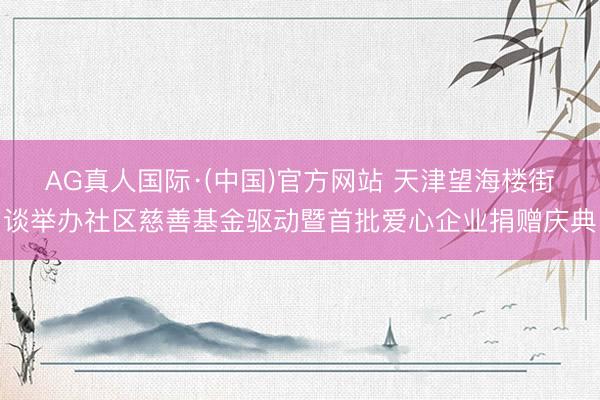 AG真人国际·(中国)官方网站 天津望海楼街谈举办社区慈善基金驱动暨首批爱心企业捐赠庆典