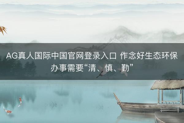 AG真人国际中国官网登录入口 作念好生态环保办事需要“清、慎、勤”