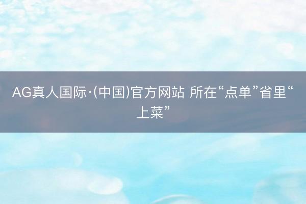 AG真人国际·(中国)官方网站 所在“点单”省里“上菜”