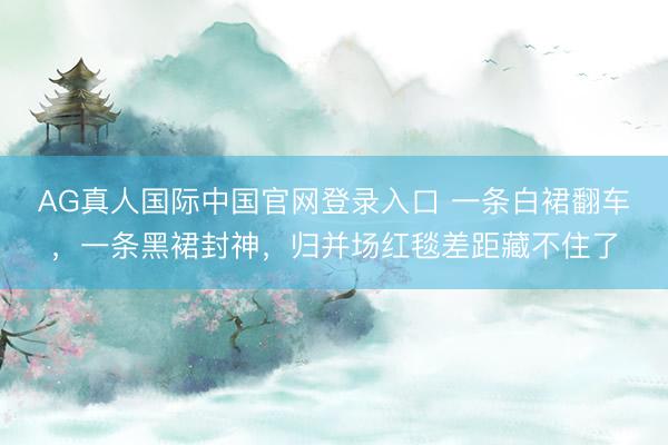 AG真人国际中国官网登录入口 一条白裙翻车,一条黑裙封神,归并场红毯差距藏不住了