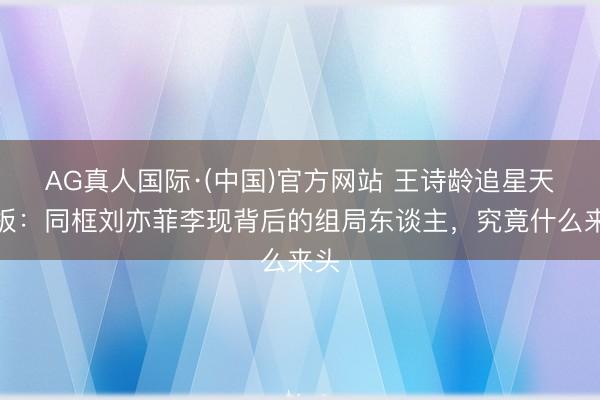 AG真人国际·(中国)官方网站 王诗龄追星天花板：同框刘亦菲李现背后的组局东谈主，究竟什么来头