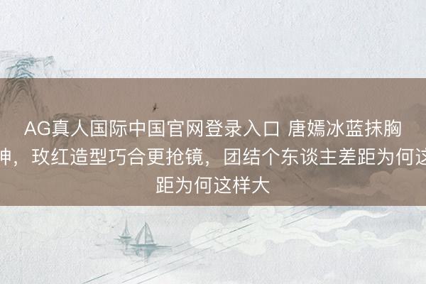 AG真人国际中国官网登录入口 唐嫣冰蓝抹胸裙封神,玫红造型巧合更抢镜,团结个东谈主差距为何这样大