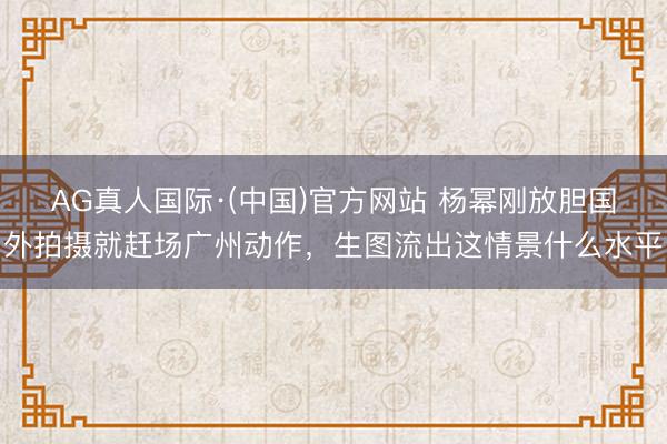 AG真人国际·(中国)官方网站 杨幂刚放胆国外拍摄就赶场广州动作，生图流出这情景什么水平