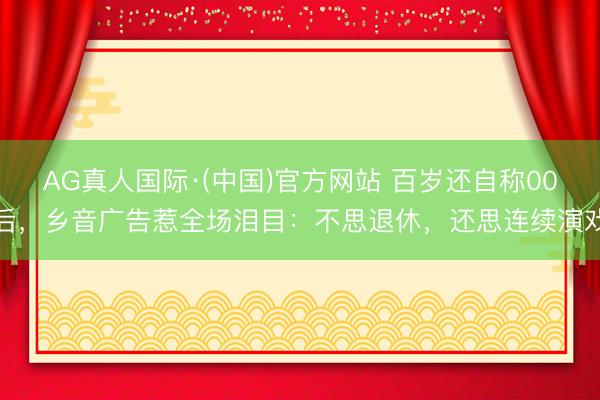AG真人国际·(中国)官方网站 百岁还自称00后,乡音广告惹全场泪目:不思退休,还思连续演戏