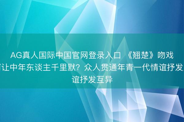AG真人国际中国官网登录入口 《翘楚》吻戏为何让中年东谈主千里默？众人贯通年青一代情谊抒发互异