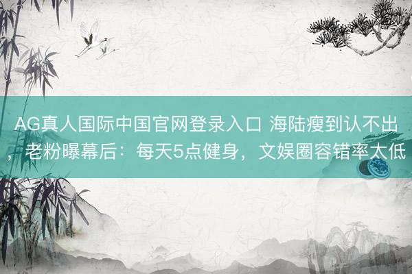 AG真人国际中国官网登录入口 海陆瘦到认不出，老粉曝幕后：每天5点健身，文娱圈容错率太低