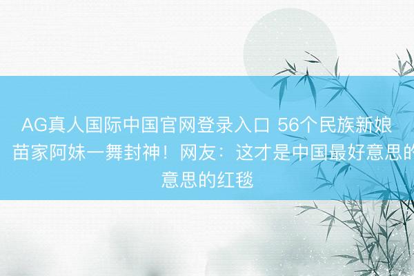 AG真人国际中国官网登录入口 56个民族新娘同台，苗家阿妹一舞封神！网友：这才是中国最好意思的红毯