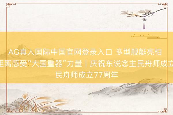 AG真人国际中国官网登录入口 多型舰艇亮相 公众近距离感受“大国重器”力量｜庆祝东说念主民舟师成立77周年