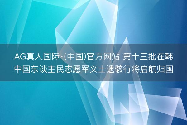 AG真人国际·(中国)官方网站 第十三批在韩中国东谈主民志愿军义士遗骸行将启航归国
