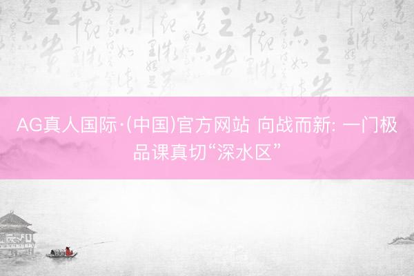 AG真人国际·(中国)官方网站 向战而新: 一门极品课真切“深水区”