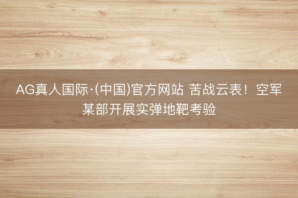 AG真人国际·(中国)官方网站 苦战云表！空军某部开展实弹地靶考验