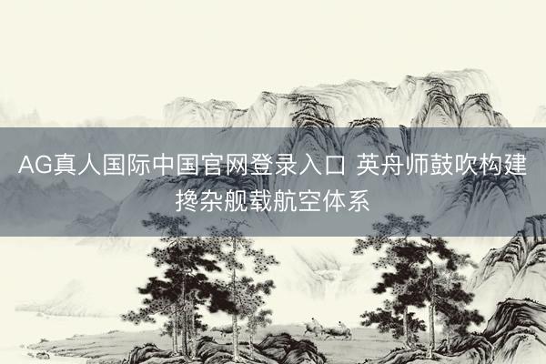 AG真人国际中国官网登录入口 英舟师鼓吹构建搀杂舰载航空体系