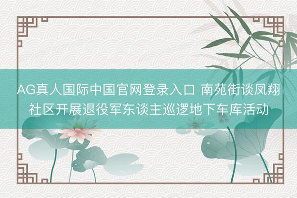AG真人国际中国官网登录入口 南苑街谈凤翔社区开展退役军东谈主巡逻地下车库活动