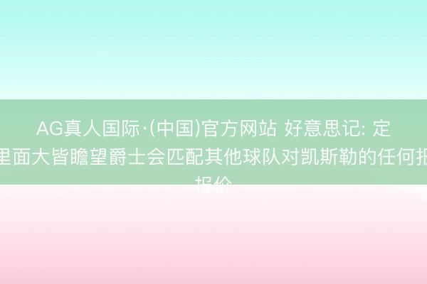 AG真人国际·(中国)官方网站 好意思记: 定约里面大皆瞻望爵士会匹配其他球队对凯斯勒的任何报价