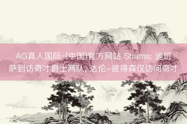AG真人国际·(中国)官方网站 Shams: 迪班萨到访奇才爵士两队， 达伦-彼得森仅访问奇才