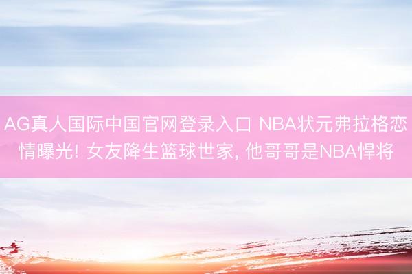 AG真人国际中国官网登录入口 NBA状元弗拉格恋情曝光! 女友降生篮球世家, 他哥哥是NBA悍将