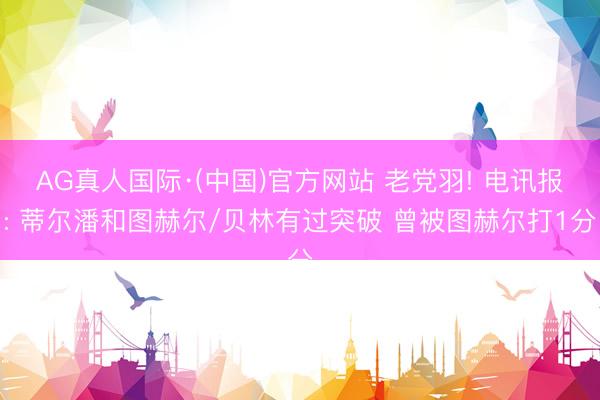 AG真人国际·(中国)官方网站 老党羽! 电讯报: 蒂尔潘和图赫尔/贝林有过突破 曾被图赫尔打1分