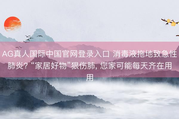 AG真人国际中国官网登录入口 消毒液拖地致急性肺炎? “家居好物”狠伤肺， 您家可能每天齐在用