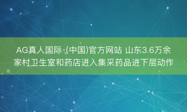 AG真人国际·(中国)官方网站 山东3.6万余家村卫生室和药店进入集采药品进下层动作