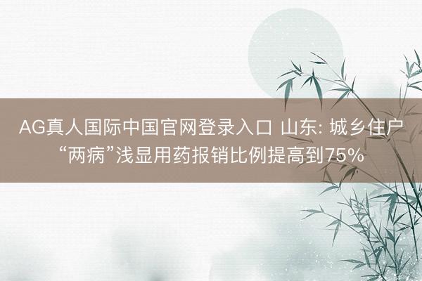 AG真人国际中国官网登录入口 山东: 城乡住户“两病”浅显用药报销比例提高到75%