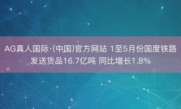 AG真人国际·(中国)官方网站 1至5月份国度铁路发送货品16.7亿吨 同比增长1.8%