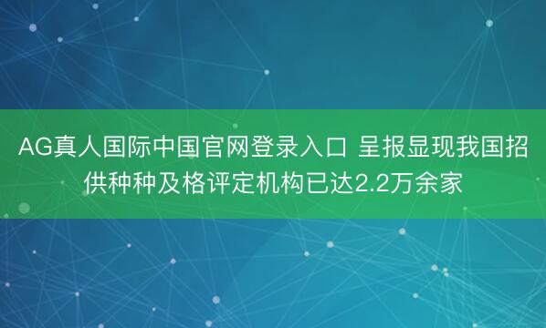 AG真人国际中国官网登录入口 呈报显现我国招供种种及格评定机构已达2.2万余家