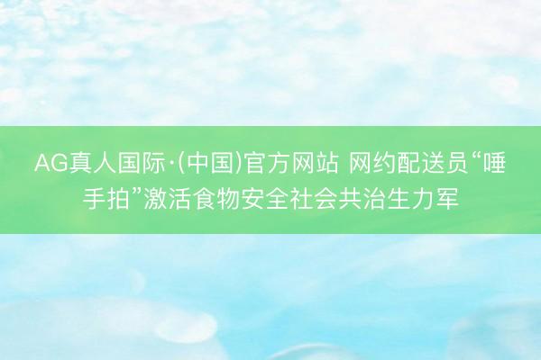 AG真人国际·(中国)官方网站 网约配送员“唾手拍”激活食物安全社会共治生力军