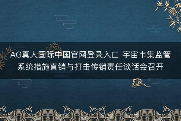 AG真人国际中国官网登录入口 宇宙市集监管系统措施直销与打击传销责任谈话会召开